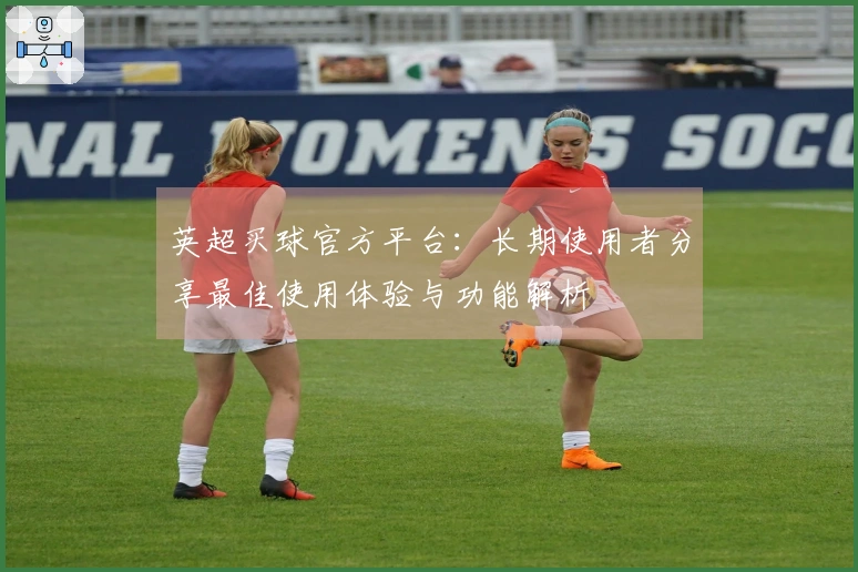 英超买球官方平台：长期使用者分享最佳使用体验与功能解析