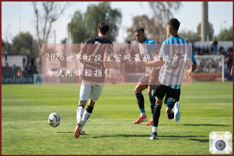 2026世界杯投注官网最新功能分享与使用体验指引