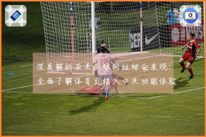 深度解析亚美买球网址综合表现：全面了解体育直播入口及功能体验